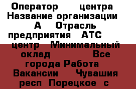 Оператор Call-центра › Название организации ­ А3 › Отрасль предприятия ­ АТС, call-центр › Минимальный оклад ­ 17 000 - Все города Работа » Вакансии   . Чувашия респ.,Порецкое. с.